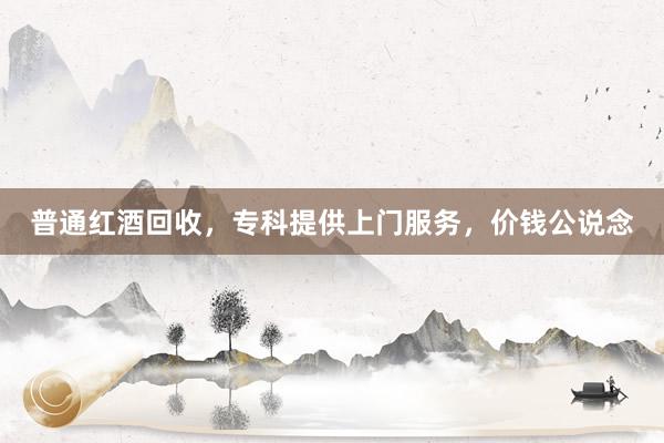 普通红酒回收，专科提供上门服务，价钱公说念