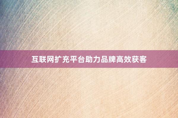 互联网扩充平台助力品牌高效获客
