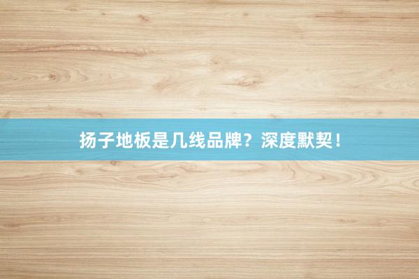 扬子地板是几线品牌？深度默契！